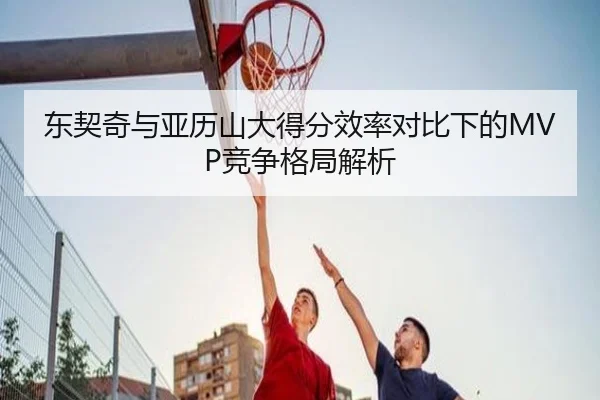 东契奇与亚历山大得分效率对比下的MVP竞争格局解析